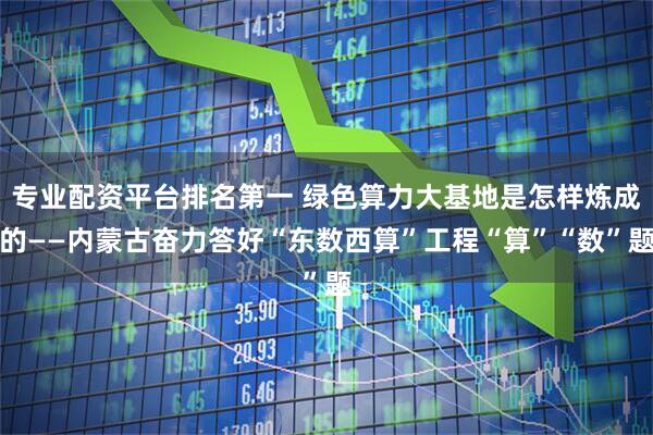 专业配资平台排名第一 绿色算力大基地是怎样炼成的——内蒙古奋力答好“东数西算”工程“算”“数”题
