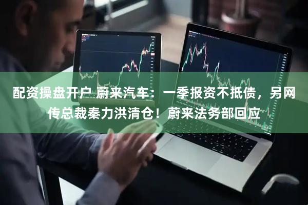 配资操盘开户 蔚来汽车：一季报资不抵债，另网传总裁秦力洪清仓！蔚来法务部回应
