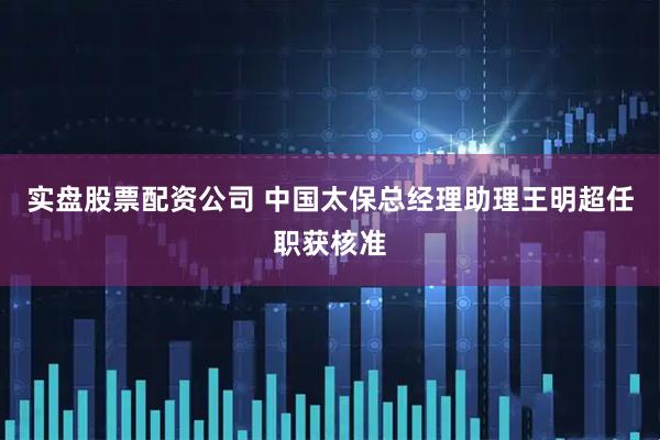 实盘股票配资公司 中国太保总经理助理王明超任职获核准