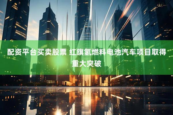 配资平台买卖股票 红旗氢燃料电池汽车项目取得重大突破