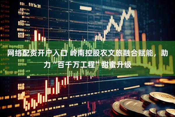 网络配资开户入口 岭南控股农文旅融合赋能，助力“百千万工程”甜蜜升级