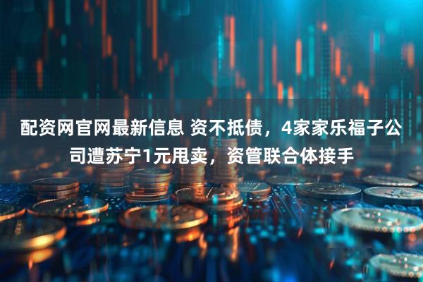 配资网官网最新信息 资不抵债，4家家乐福子公司遭苏宁1元甩卖，资管联合体接手
