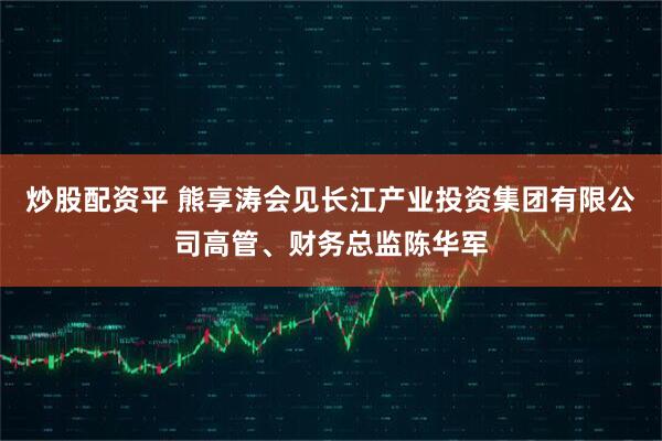 炒股配资平 熊享涛会见长江产业投资集团有限公司高管、财务总监陈华军