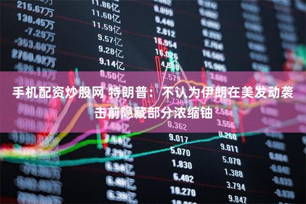 手机配资炒股网 特朗普：不认为伊朗在美发动袭击前隐藏部分浓缩铀
