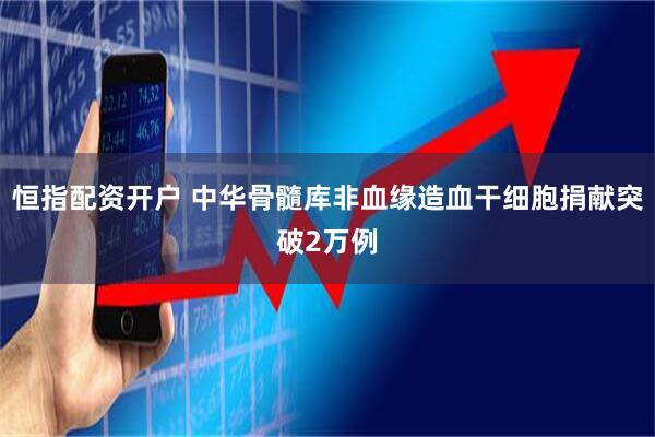 恒指配资开户 中华骨髓库非血缘造血干细胞捐献突破2万例