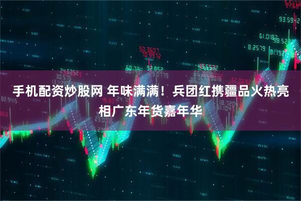 手机配资炒股网 年味满满！兵团红携疆品火热亮相广东年货嘉年华