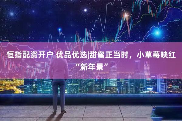 恒指配资开户 优品优选|甜蜜正当时，小草莓映红“新年景”