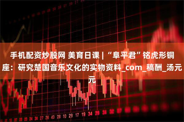 手机配资炒股网 美育日课 | “阜平君”铭虎形铜座：研究楚国音乐文化的实物资料_com_稿酬_汤元
