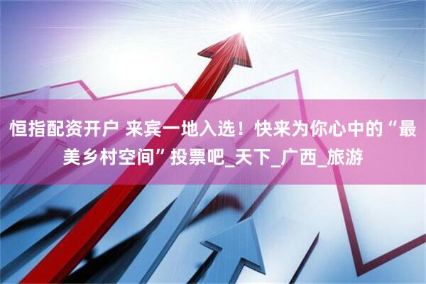 恒指配资开户 来宾一地入选！快来为你心中的“最美乡村空间”投票吧_天下_广西_旅游