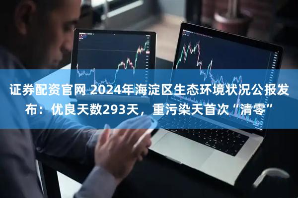 证券配资官网 2024年海淀区生态环境状况公报发布：优良天数293天，重污染天首次“清零”