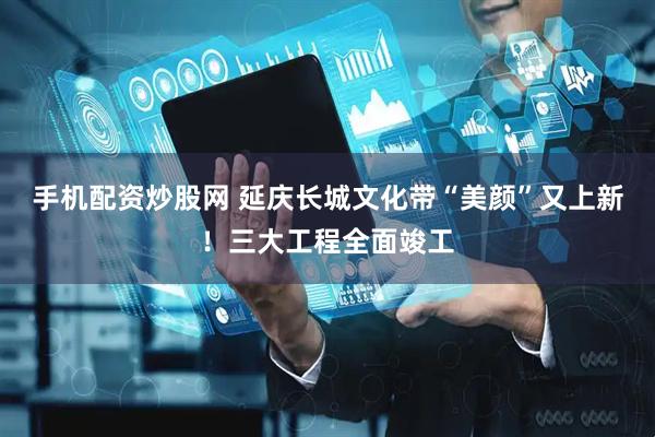 手机配资炒股网 延庆长城文化带“美颜”又上新！三大工程全面竣工