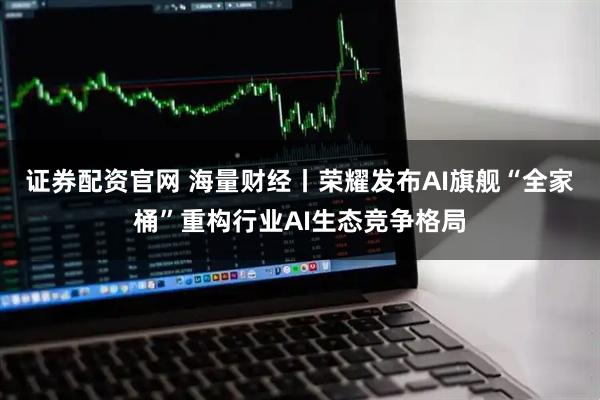 证券配资官网 海量财经丨荣耀发布AI旗舰“全家桶”重构行业AI生态竞争格局