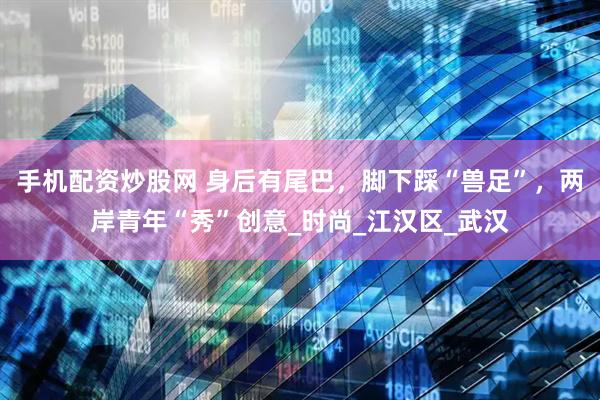 手机配资炒股网 身后有尾巴，脚下踩“兽足”，两岸青年“秀”创意_时尚_江汉区_武汉