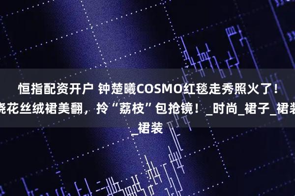 恒指配资开户 钟楚曦COSMO红毯走秀照火了！烧花丝绒裙美翻，拎“荔枝”包抢镜！_时尚_裙子_裙装
