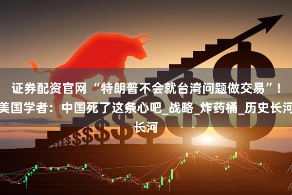 证券配资官网 “特朗普不会就台湾问题做交易”！美国学者：中国死了这条心吧_战略_炸药桶_历史长河
