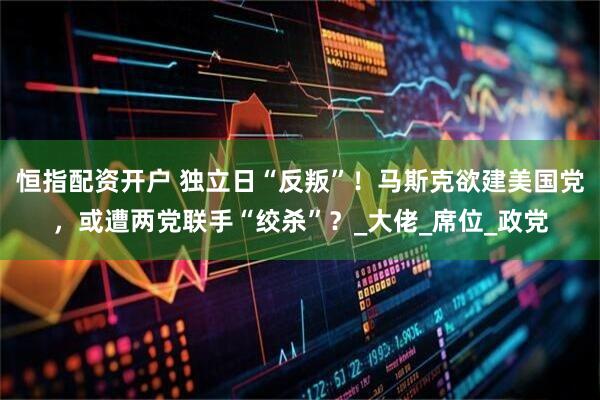 恒指配资开户 独立日“反叛”！马斯克欲建美国党，或遭两党联手“绞杀”？_大佬_席位_政党