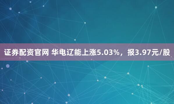 证券配资官网 华电辽能上涨5.03%，报3.97元/股