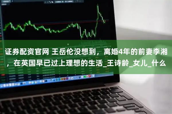 证券配资官网 王岳伦没想到，离婚4年的前妻李湘，在英国早已过上理想的生活_王诗龄_女儿_什么