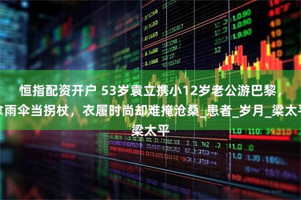 恒指配资开户 53岁袁立携小12岁老公游巴黎，拿雨伞当拐杖，衣履时尚却难掩沧桑_患者_岁月_梁太平