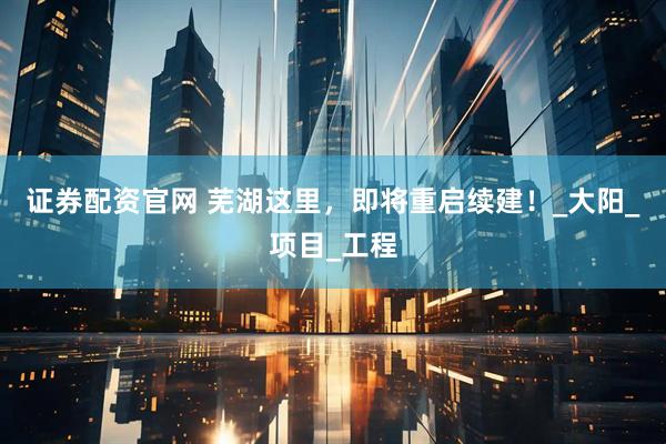 证券配资官网 芜湖这里，即将重启续建！_大阳_项目_工程