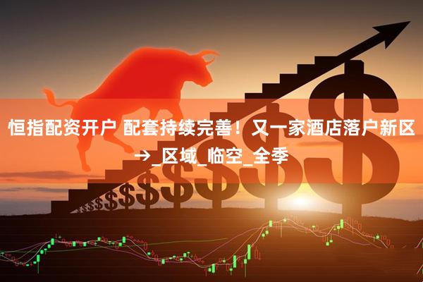 恒指配资开户 配套持续完善！又一家酒店落户新区→_区域_临空_全季