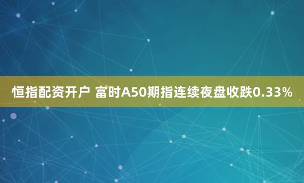 恒指配资开户 富时A50期指连续夜盘收跌0.33%