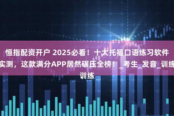 恒指配资开户 2025必看！十大托福口语练习软件实测，这款满分APP居然碾压全榜！_考生_发音_训练