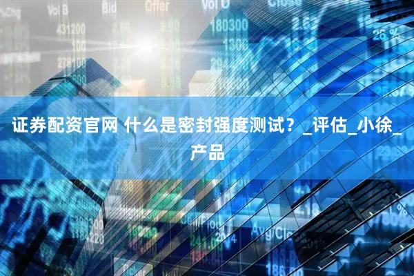 证券配资官网 什么是密封强度测试？_评估_小徐_产品