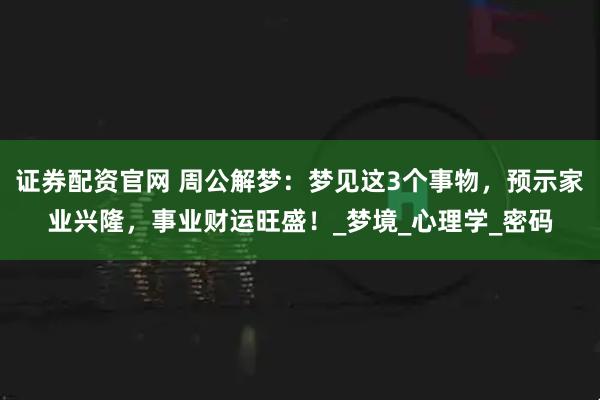 证券配资官网 周公解梦：梦见这3个事物，预示家业兴隆，事业财运旺盛！_梦境_心理学_密码