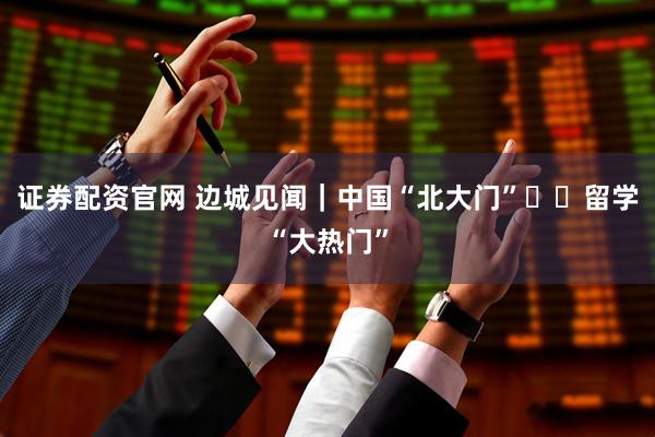 证券配资官网 边城见闻｜中国“北大门”  留学“大热门”