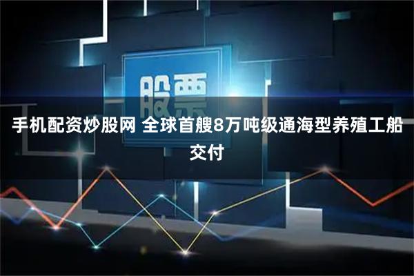 手机配资炒股网 全球首艘8万吨级通海型养殖工船交付