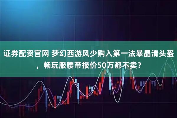 证券配资官网 梦幻西游风少购入第一法暴晶清头盔，畅玩服腰带报价50万都不卖？
