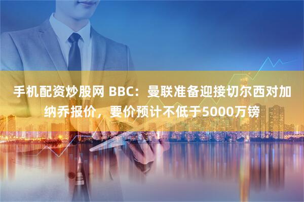 手机配资炒股网 BBC：曼联准备迎接切尔西对加纳乔报价，要价预计不低于5000万镑