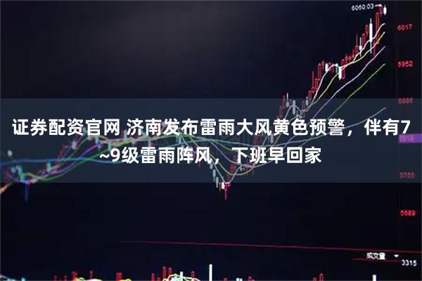 证券配资官网 济南发布雷雨大风黄色预警，伴有7~9级雷雨阵风，下班早回家