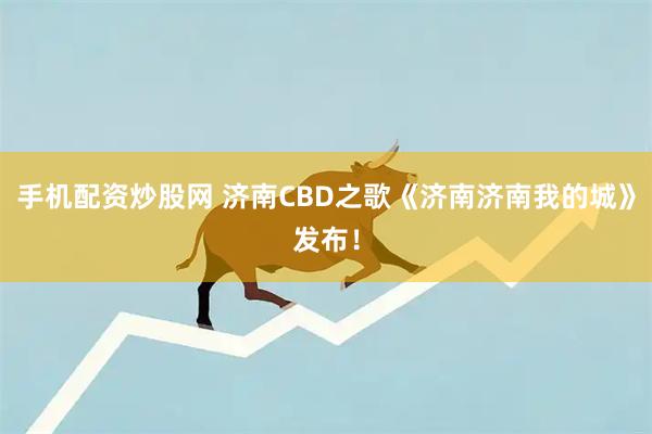 手机配资炒股网 济南CBD之歌《济南济南我的城》发布！