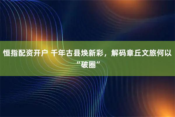 恒指配资开户 千年古县焕新彩，解码章丘文旅何以“破圈”