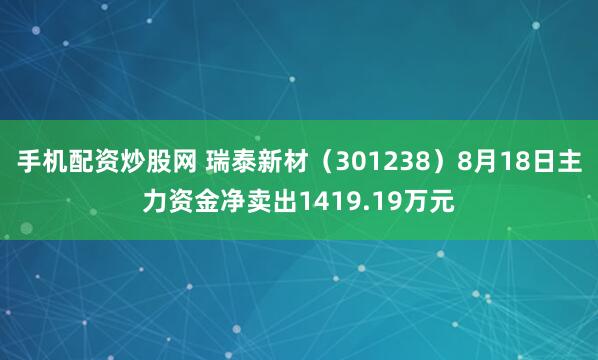 手机配资炒股网 瑞泰新材（301238）8月18日主力资金净卖出1419.19万元