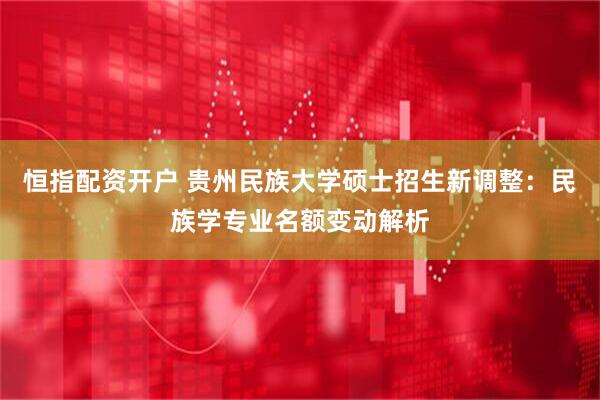 恒指配资开户 贵州民族大学硕士招生新调整：民族学专业名额变动解析