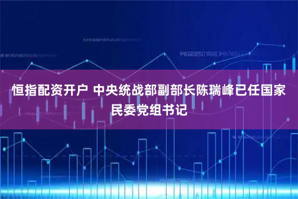 恒指配资开户 中央统战部副部长陈瑞峰已任国家民委党组书记