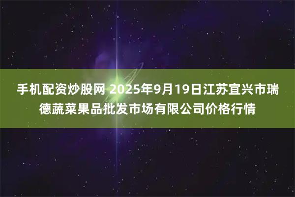 手机配资炒股网 2025年9月19日江苏宜兴市瑞德蔬菜果品批发市场有限公司价格行情