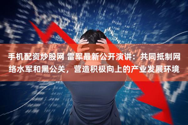 手机配资炒股网 雷军最新公开演讲：共同抵制网络水军和黑公关，营造积极向上的产业发展环境