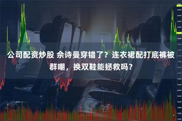 公司配资炒股 佘诗曼穿错了？连衣裙配打底裤被群嘲，换双鞋能拯救吗？