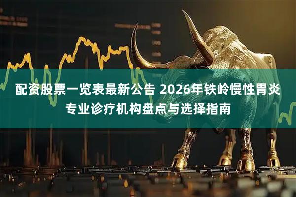 配资股票一览表最新公告 2026年铁岭慢性胃炎专业诊疗机构盘点与选择指南