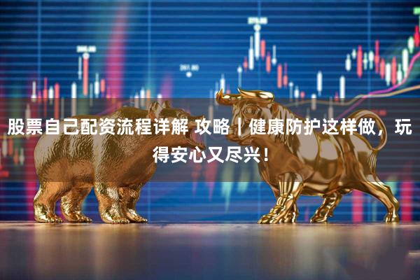 股票自己配资流程详解 攻略｜健康防护这样做，玩得安心又尽兴！