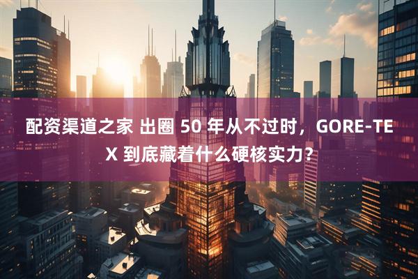 配资渠道之家 出圈 50 年从不过时，GORE‑TEX 到底藏着什么硬核实力？