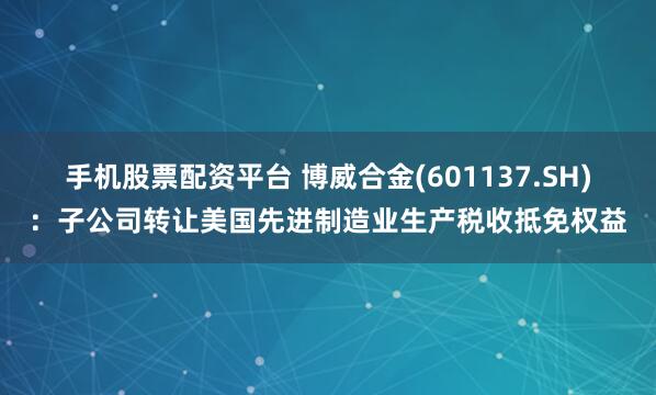 手机股票配资平台 博威合金(601137.SH)：子公司转让美国先进制造业生产税收抵免权益