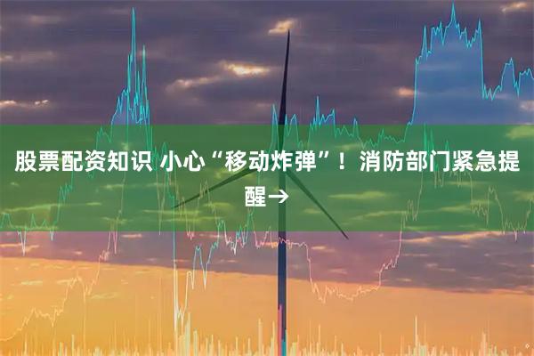 股票配资知识 小心“移动炸弹”!消防部门紧急提醒→