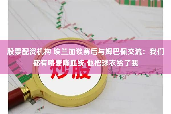 股票配资机构 埃兰加谈赛后与姆巴佩交流:我们都有喀麦隆血统 他把球衣给了我