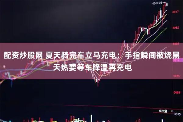配资炒股网 夏天骑完车立马充电:手指瞬间被烧黑 天热要等车降温再充电