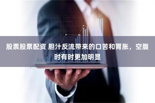 股票股票配资 胆汁反流带来的口苦和胃胀,空腹时有时更加明显